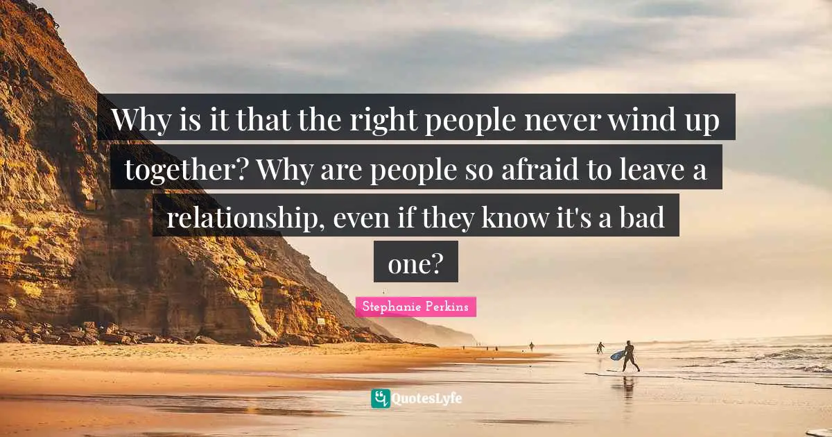 Stephanie Perkins Quotes: "Why is it that the right people never wind up together? Why are people so afraid to leave a relationship, even if they know it's a bad one?"