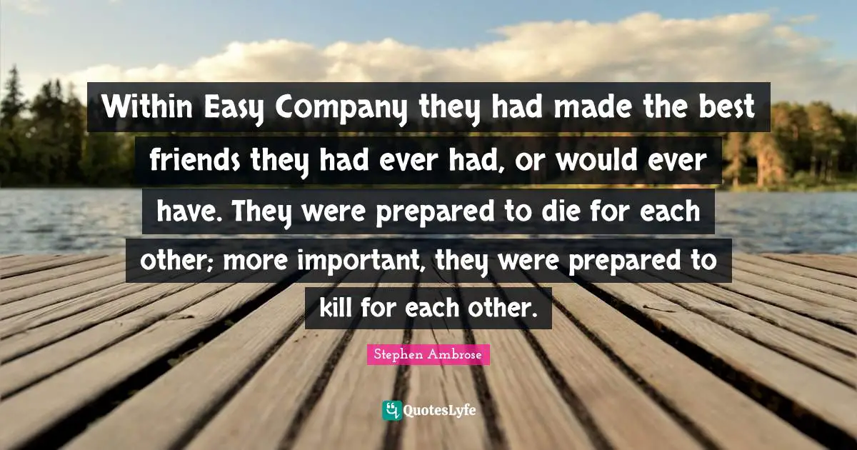 Within Easy Company they had made the best friends they had ever had, or would ever have. They were prepared to die for each other; more important, they were prepared to kill for each other.