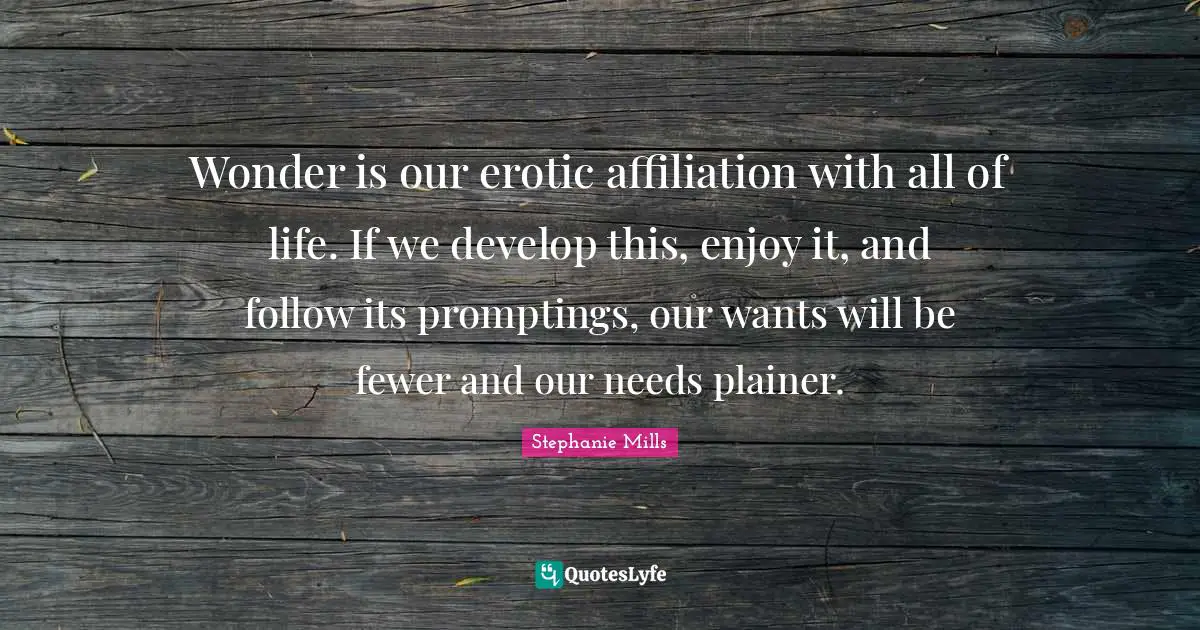 Wonder is our erotic affiliation with all of life. If we develop this, enjoy it, and follow its promptings, our wants will be fewer and our needs plainer.