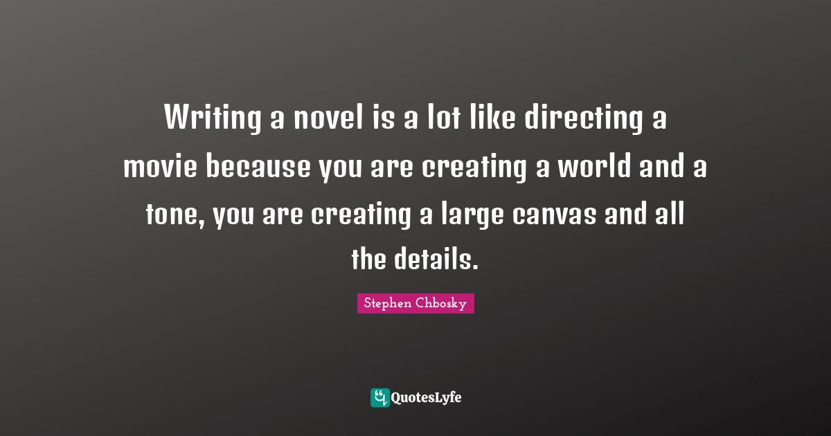 Writing a novel is a lot like directing a movie because you are creating a world and a tone, you are creating a large canvas and all the details.