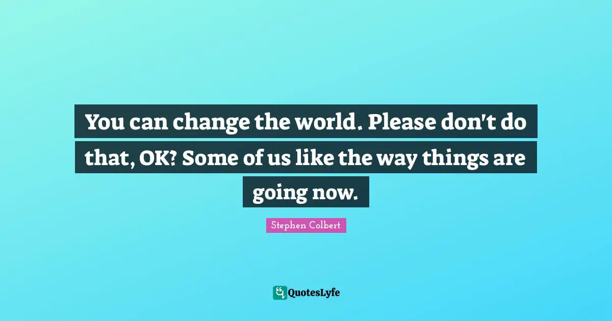 You can change the world. Please don't do that, OK? Some of us like the way things are going now.