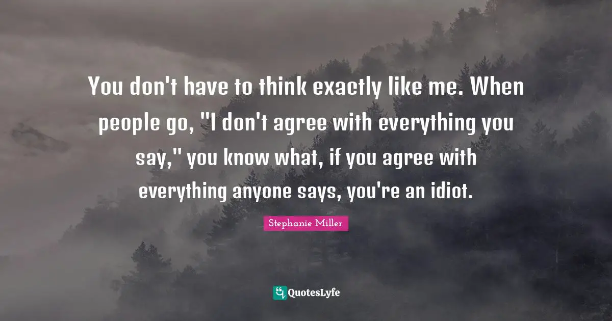 Stephanie Miller Quotes: "You don't have to think exactly like me. When people go, "I don't agree with everything you say," you know what, if you agree with everything anyone says, you're an idiot."