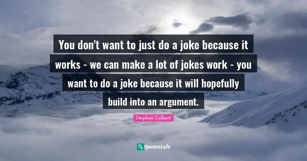 You don't want to just do a joke because it works - we can make a lot of jokes work - you want to do a joke because it will hopefully build into an argument.