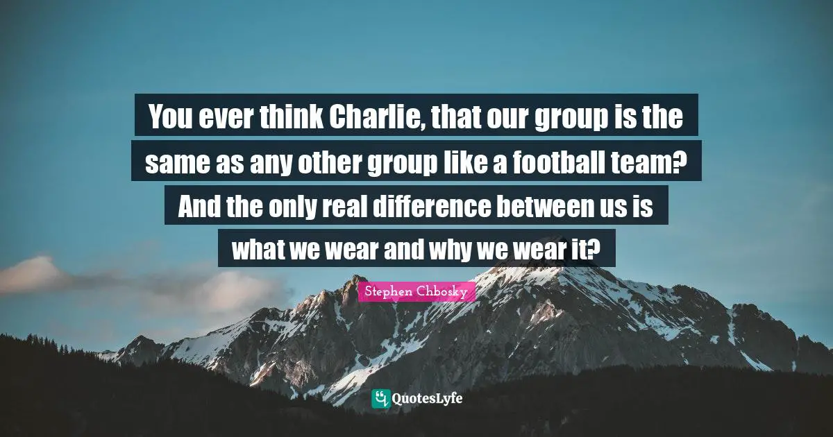 You ever think Charlie, that our group is the same as any other group like a football team? And the only real difference between us is what we wear and why we wear it?