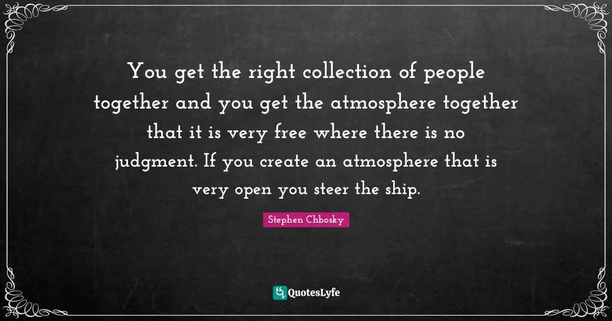 You get the right collection of people together and you get the atmosphere together that it is very free where there is no judgment. If you create an atmosphere that is very open you steer the ship.