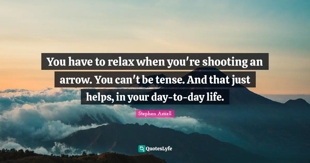You have to relax when you're shooting an arrow. You can't be tense. And that just helps, in your day-to-day life.