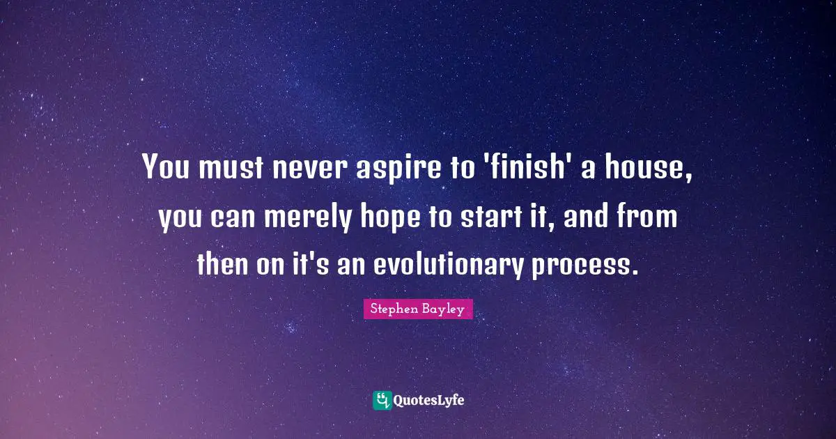 You must never aspire to 'finish' a house, you can merely hope to start it, and from then on it's an evolutionary process.