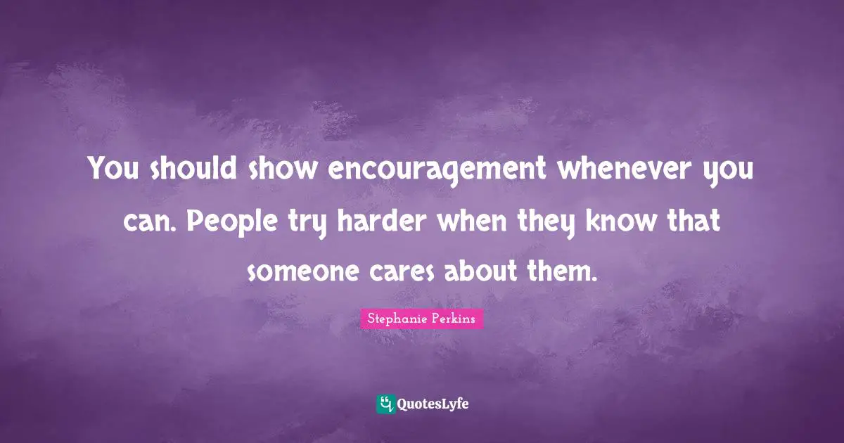 You should show encouragement whenever you can. People try harder when they know that someone cares about them.
