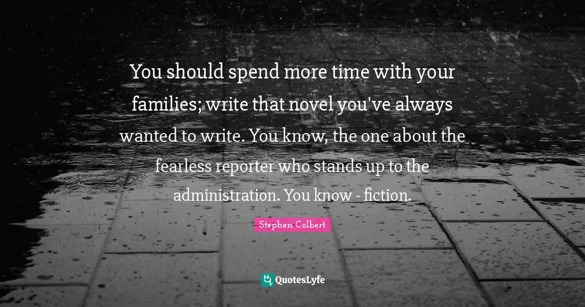 You should spend more time with your families; write that novel you've always wanted to write. You know, the one about the fearless reporter who stands up to the administration. You know - fiction.