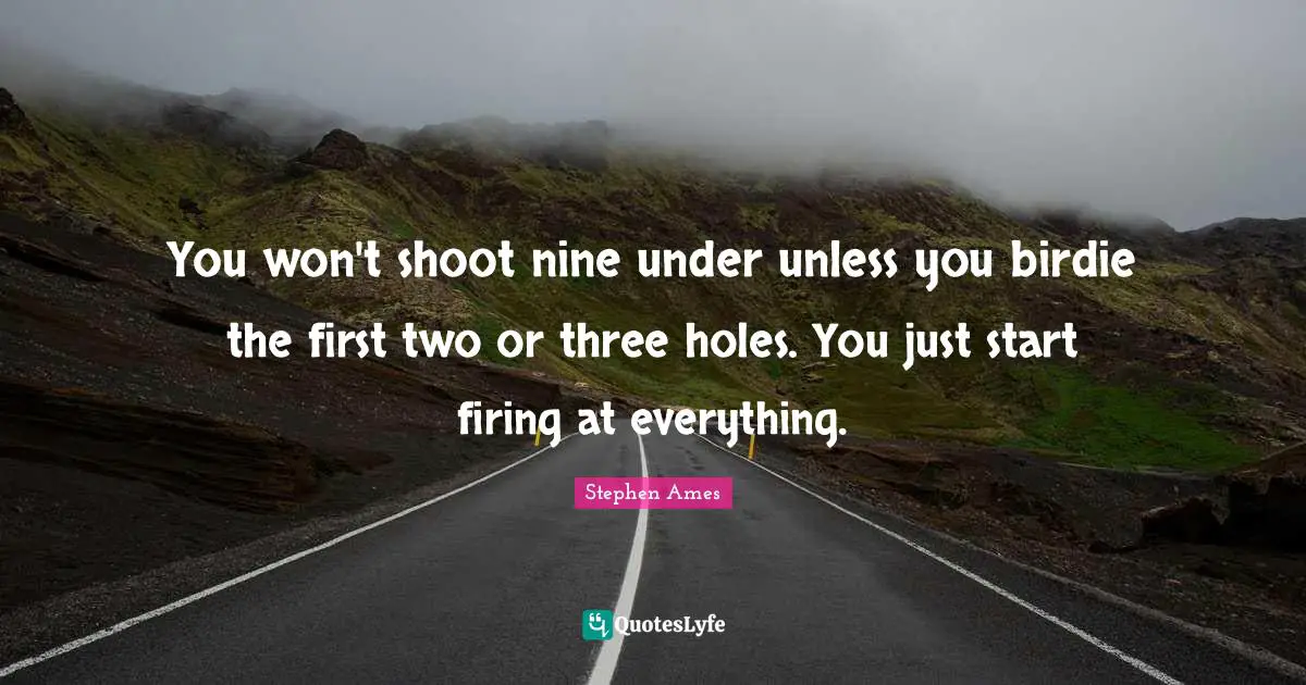 You won't shoot nine under unless you birdie the first two or three holes. You just start firing at everything.