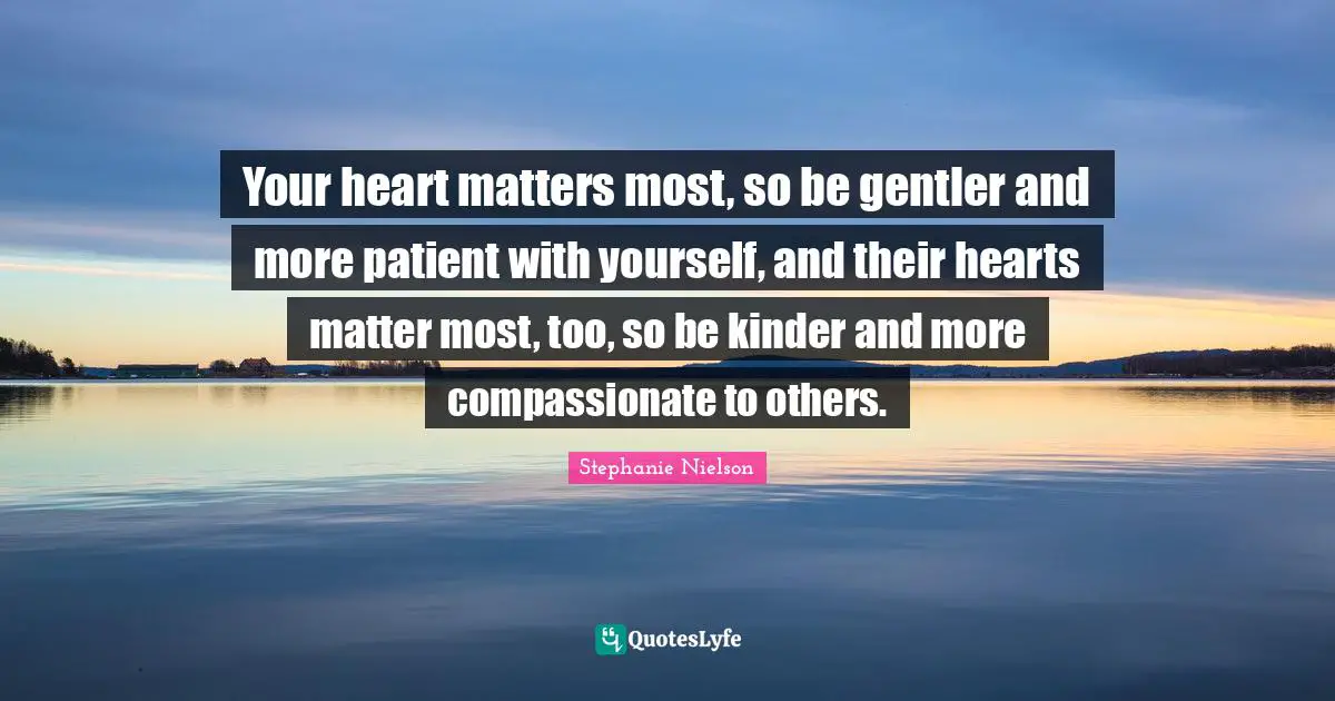 Your heart matters most, so be gentler and more patient with yourself, and their hearts matter most, too, so be kinder and more compassionate to others.