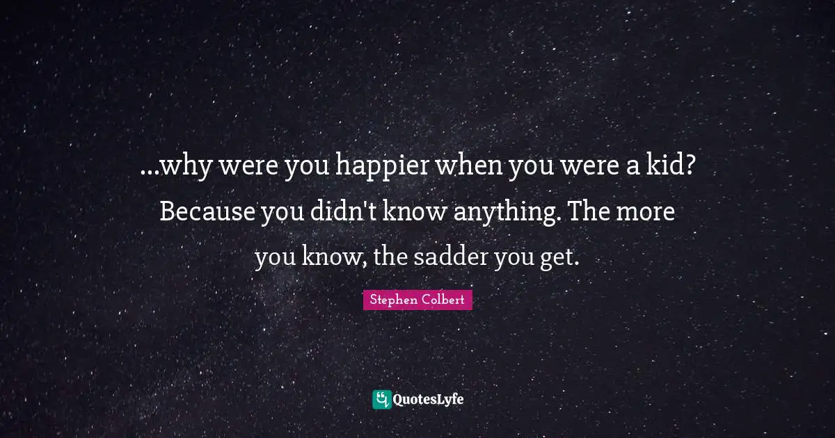 ...why were you happier when you were a kid? Because you didn't know anything. The more you know, the sadder you get.