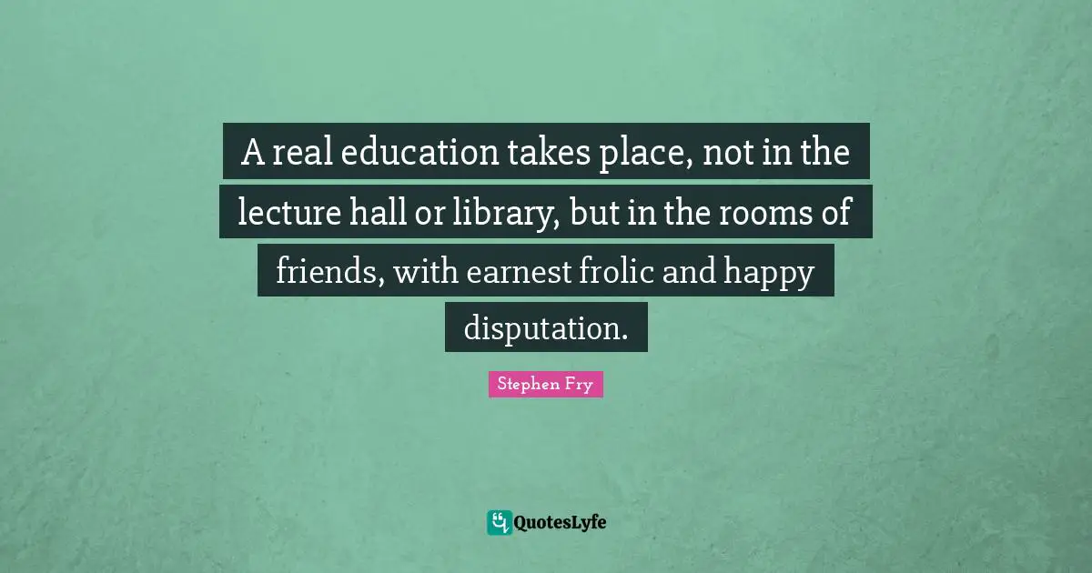 Real Education Quotes: "A real education takes place, not in the lecture hall or library, but in the rooms of friends, with earnest frolic and happy disputation."