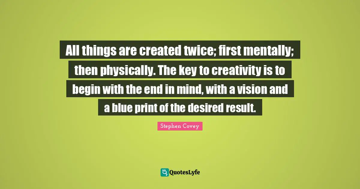 All things are created twice; first mentally; then physically. The key to creativity is to begin with the end in mind, with a vision and a blue print of the desired result.
