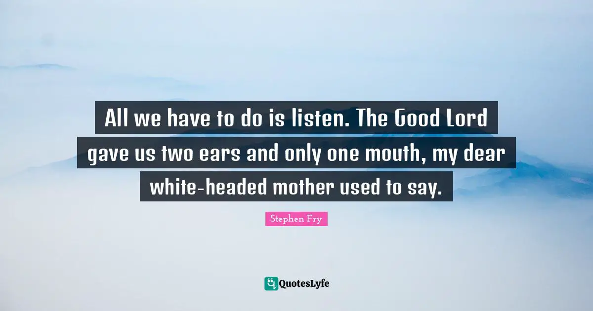 All we have to do is listen. The Good Lord gave us two ears and only one mouth, my dear white-headed mother used to say.