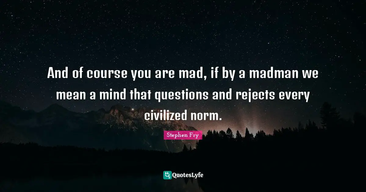 And of course you are mad, if by a madman we mean a mind that questions and rejects every civilized norm.