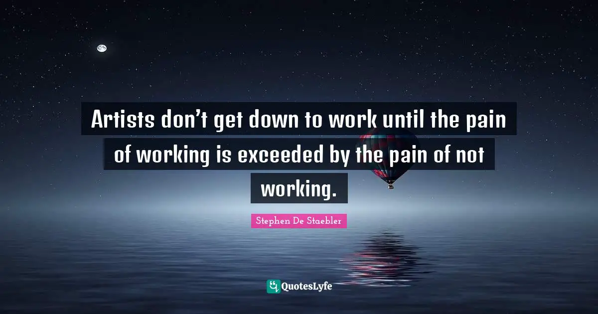 Artists don’t get down to work until the pain of working is exceeded by the pain of not working.