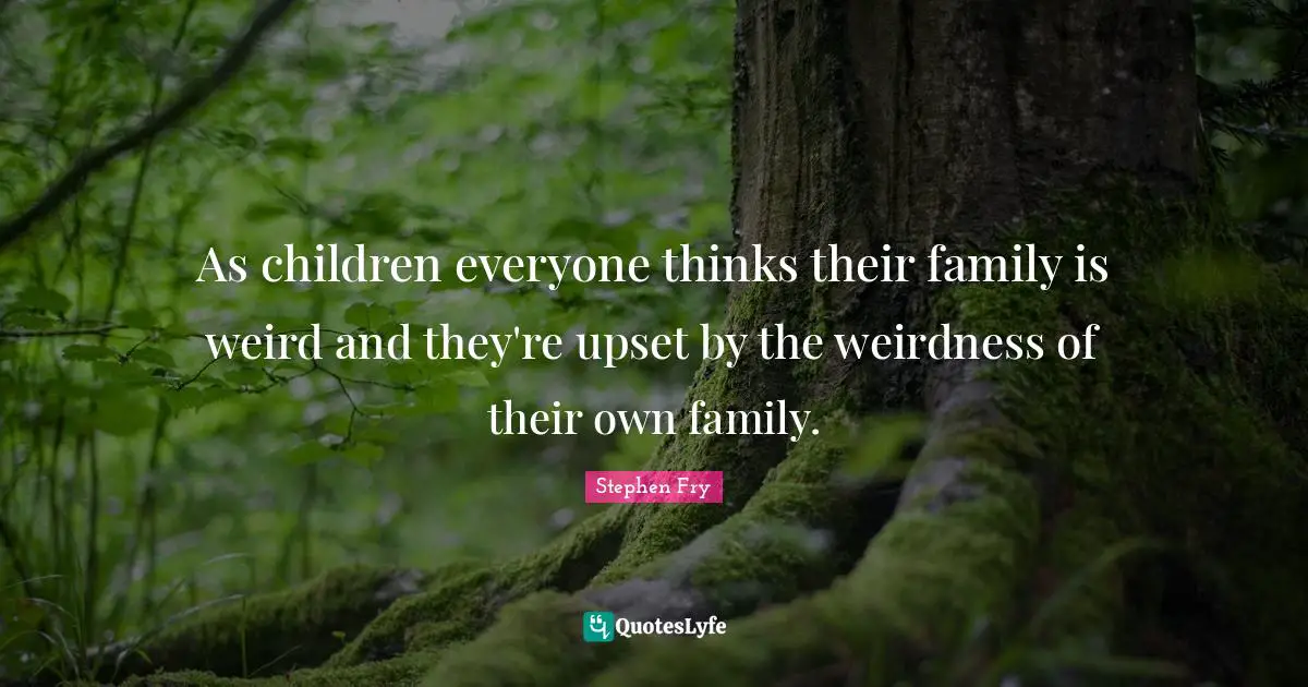 As children everyone thinks their family is weird and they're upset by the weirdness of their own family.