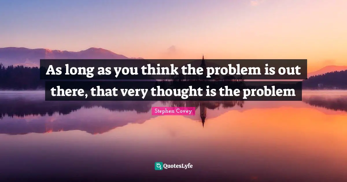 As long as you think the problem is out there, that very thought is the problem