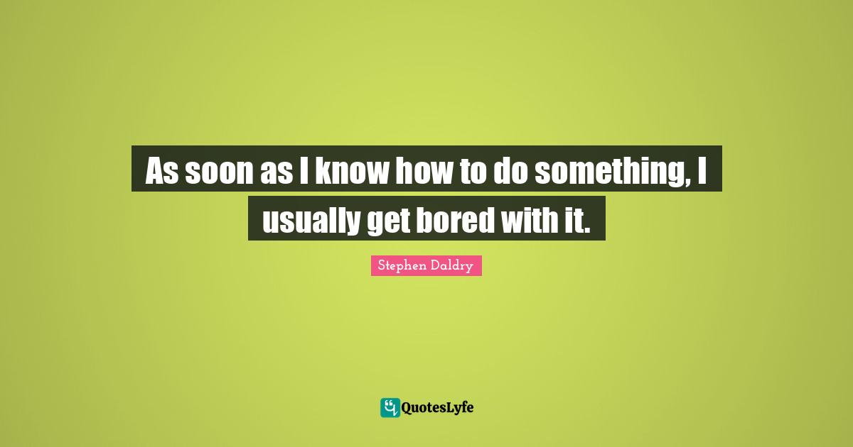 As soon as I know how to do something, I usually get bored with it.