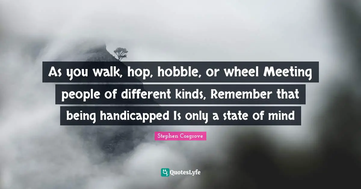 As you walk, hop, hobble, or wheel Meeting people of different kinds, Remember that being handicapped Is only a state of mind