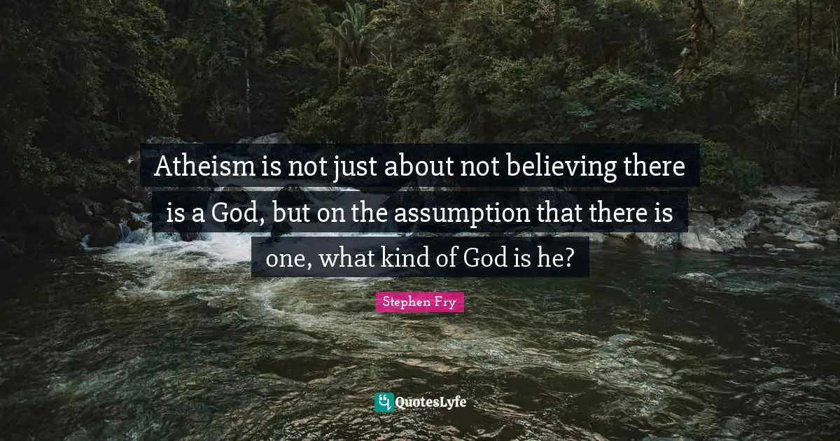Stephen Fry Quotes: "Atheism is not just about not believing there is a God, but on the assumption that there is one, what kind of God is he?"