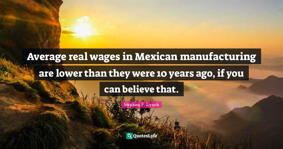Stephen F. Lynch Quotes: "Average real wages in Mexican manufacturing are lower than they were 10 years ago, if you can believe that."