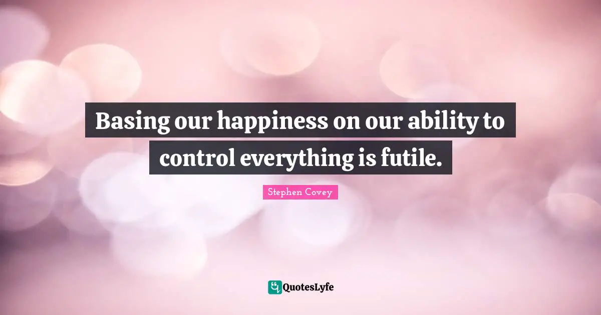 Basing our happiness on our ability to control everything is futile.
