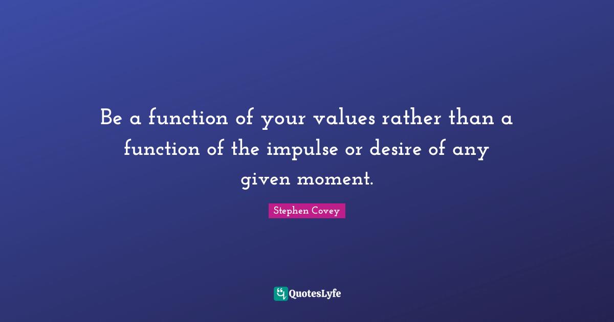 Be a function of your values rather than a function of the impulse or desire of any given moment.