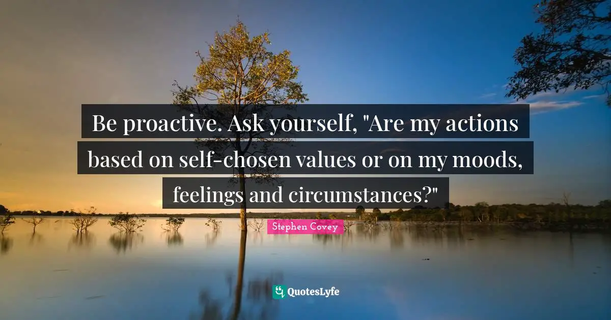 Proactive Quotes: "Be proactive. Ask yourself, "Are my actions based on self-chosen values or on my moods, feelings and circumstances?""