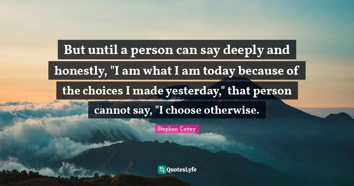But until a person can say deeply and honestly, "I am what I am today because of the choices I made yesterday," that person cannot say, "I choose otherwise.