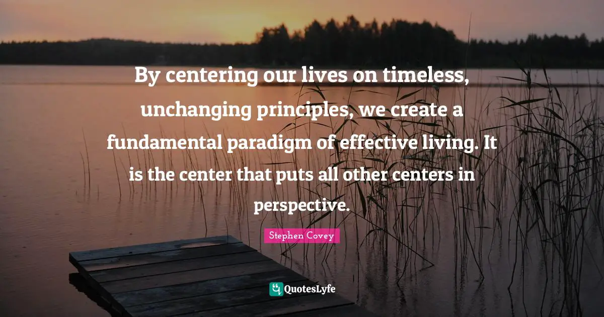 Unchanging Quotes: "By centering our lives on timeless, unchanging principles, we create a fundamental paradigm of effective living. It is the center that puts all other centers in perspective."