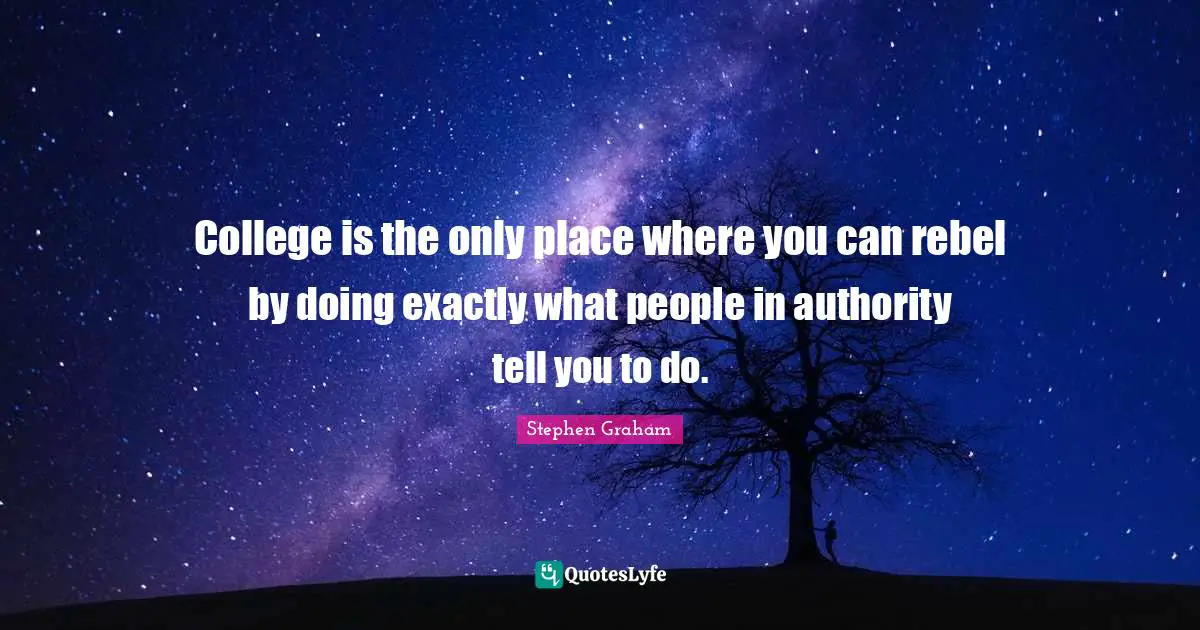 College is the only place where you can rebel by doing exactly what people in authority tell you to do.