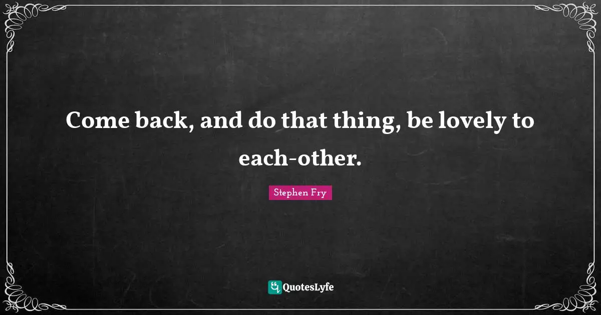 Come back, and do that thing, be lovely to each-other.