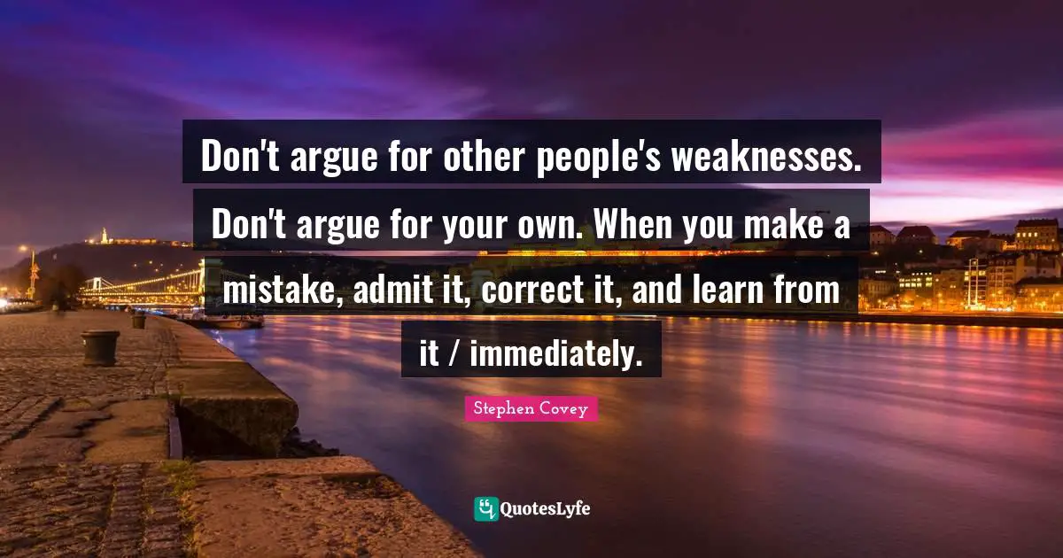 Don't argue for other people's weaknesses. Don't argue for your own. When you make a mistake, admit it, correct it, and learn from it / immediately.