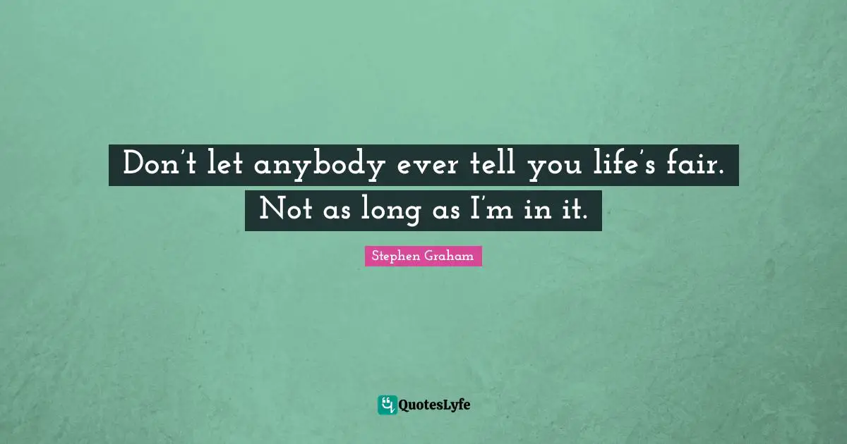 Don’t let anybody ever tell you life’s fair. Not as long as I’m in it.