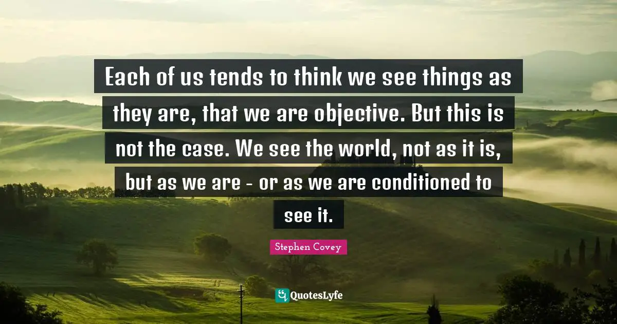Each of us tends to think we see things as they are, that we are objective. But this is not the case. We see the world, not as it is, but as we are - or as we are conditioned to see it.