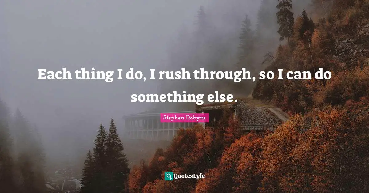 Each thing I do, I rush through, so I can do something else.