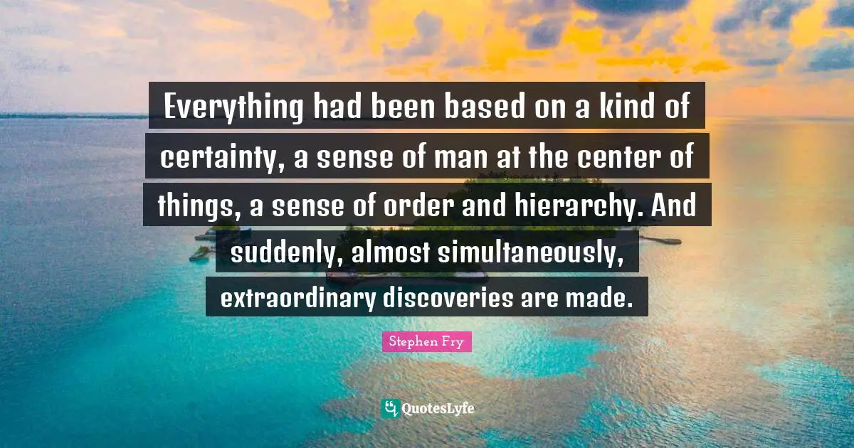 Everything had been based on a kind of certainty, a sense of man at the center of things, a sense of order and hierarchy. And suddenly, almost simultaneously, extraordinary discoveries are made.