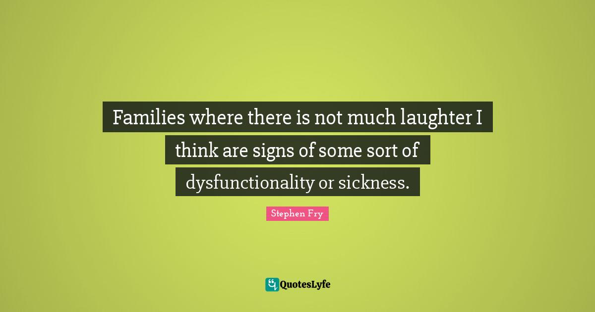 Families where there is not much laughter I think are signs of some sort of dysfunctionality or sickness.