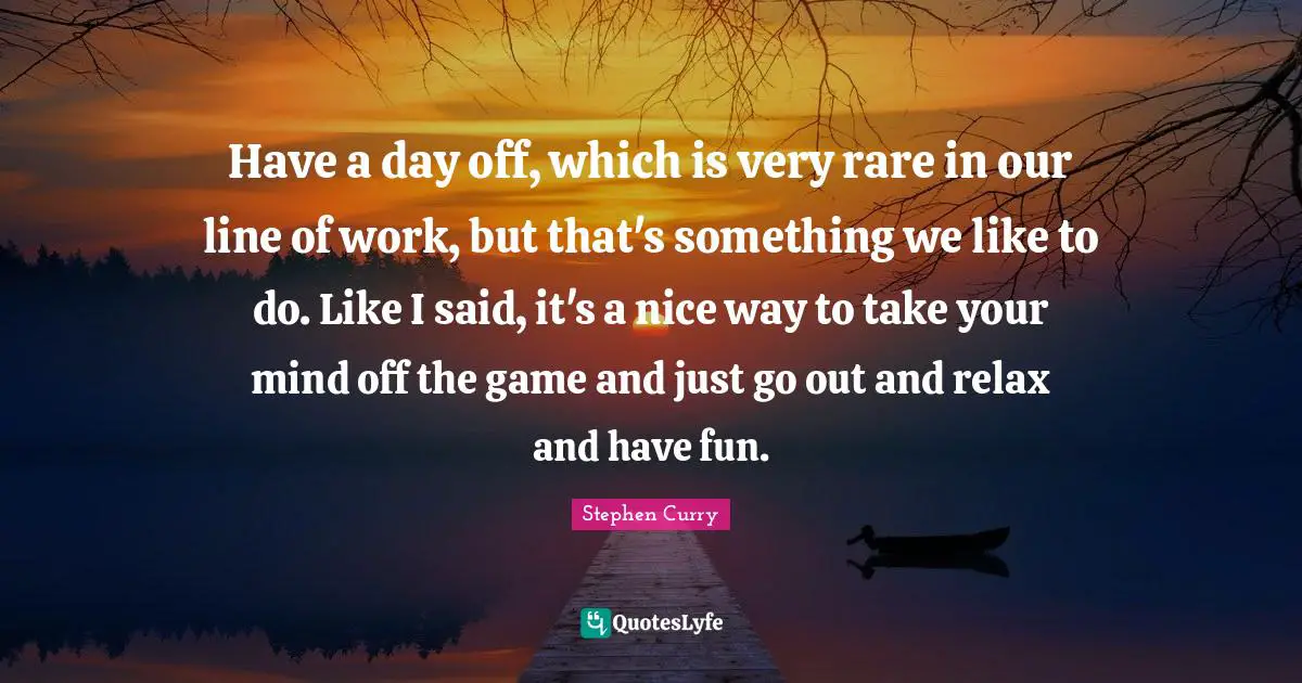 Stephen Curry Quotes: "Have a day off, which is very rare in our line of work, but that's something we like to do. Like I said, it's a nice way to take your mind off the game and just go out and relax and have fun."