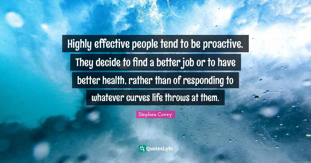 Highly effective people tend to be proactive. They decide to find a better job or to have better health, rather than of responding to whatever curves life throws at them.