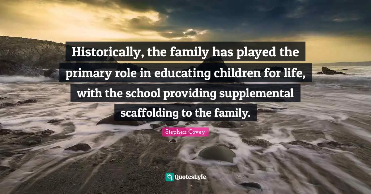 Historically, the family has played the primary role in educating children for life, with the school providing supplemental scaffolding to the family.
