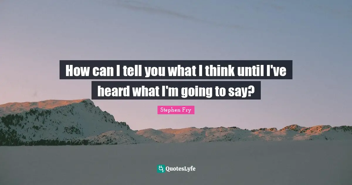 How can I tell you what I think until I've heard what I'm going to say?