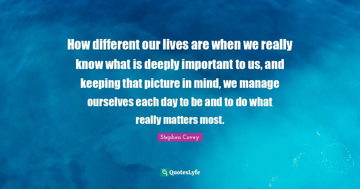 How different our lives are when we really know what is deeply important to us, and keeping that picture in mind, we manage ourselves each day to be and to do what really matters most.