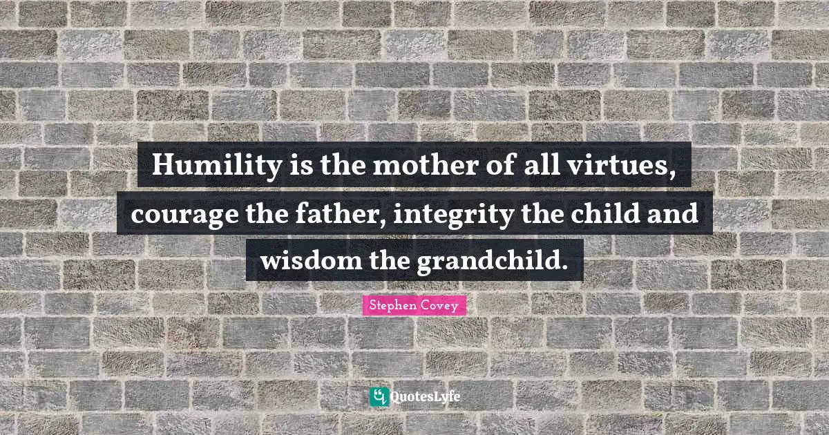 Humility is the mother of all virtues, courage the father, integrity the child and wisdom the grandchild.