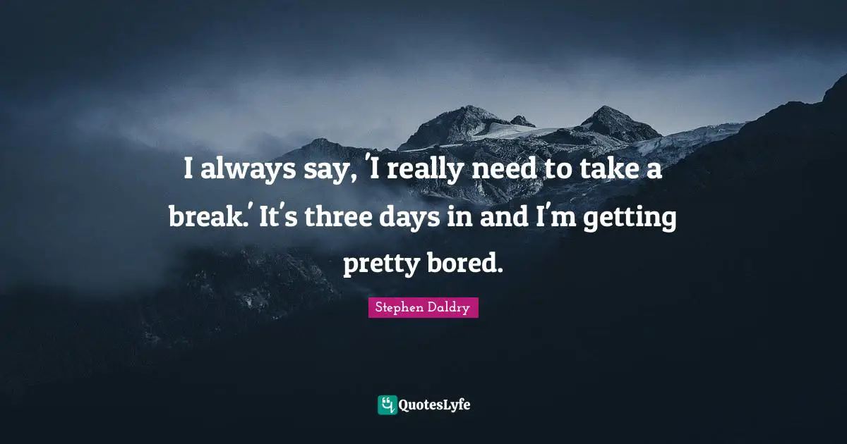 I always say, 'I really need to take a break.' It's three days in and I'm getting pretty bored.