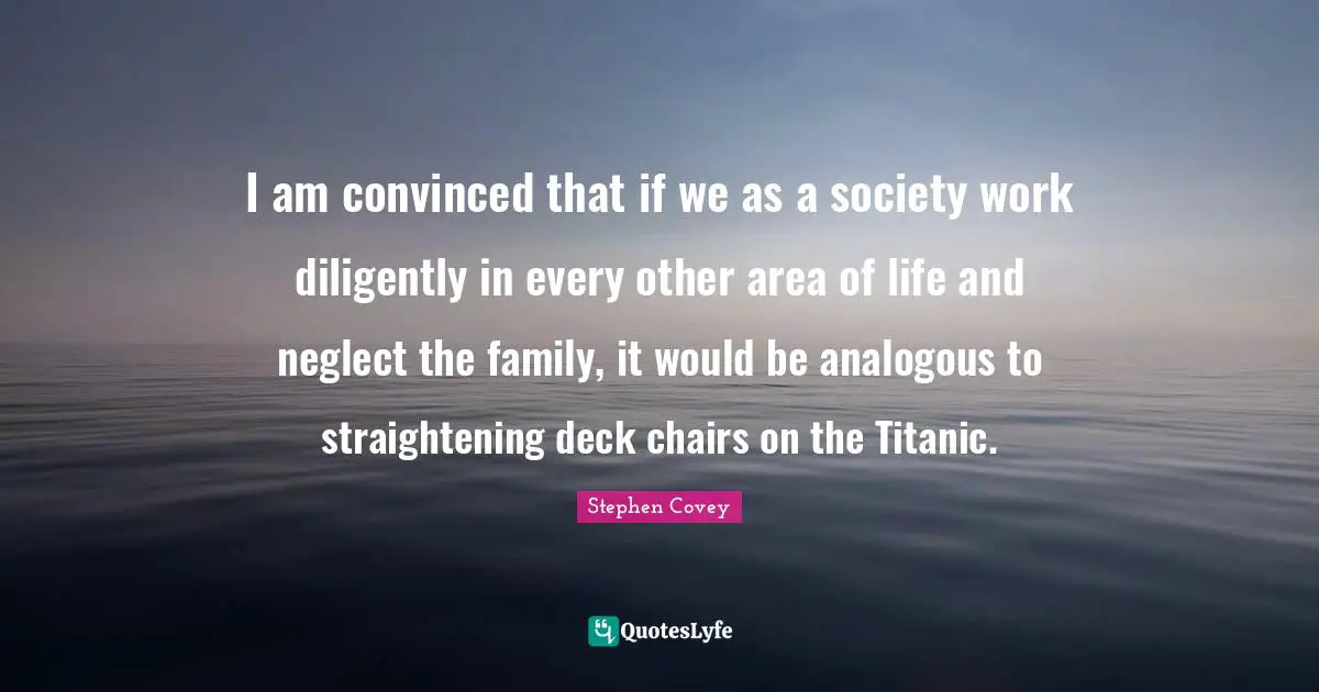 I am convinced that if we as a society work diligently in every other area of life and neglect the family, it would be analogous to straightening deck chairs on the Titanic.