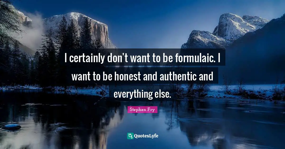 I certainly don't want to be formulaic. I want to be honest and authentic and everything else.