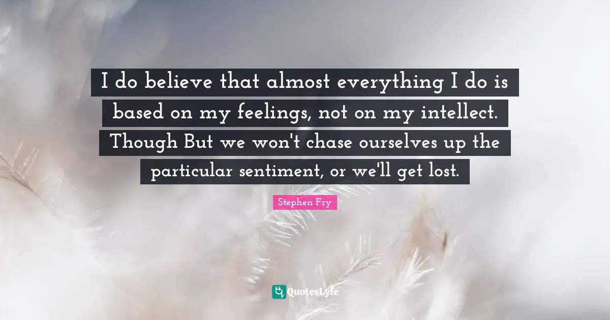 I do believe that almost everything I do is based on my feelings, not on my intellect. Though But we won't chase ourselves up the particular sentiment, or we'll get lost.